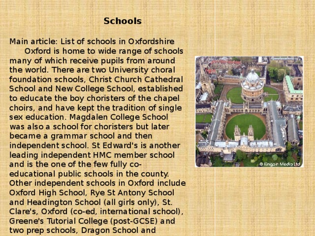 Schools  Main article: List of schools in Oxfordshire  Oxford is home to wide range of schools many of which receive pupils from around the world. There are two University choral foundation schools, Christ Church Cathedral School and New College School, established to educate the boy choristers of the chapel choirs, and have kept the tradition of single sex education. Magdalen College School was also a school for choristers but later became a grammar school and then independent school. St Edward's is another leading independent HMC member school and is the one of the few fully co-educational public schools in the county. Other independent schools in Oxford include Oxford High School, Rye St Antony School and Headington School (all girls only), St. Clare's, Oxford (co-ed, international school), Greene's Tutorial College (post-GCSE) and two prep schools, Dragon School and Emmanuel Christian School.