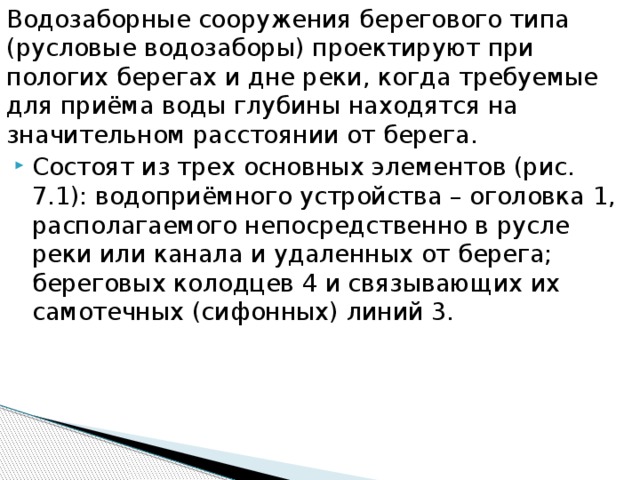 Водозаборные сооружения берегового типа (русловые водозаборы) проектируют при пологих берегах и дне реки, когда требуемые для приёма воды глубины находятся на значительном расстоянии от берега.