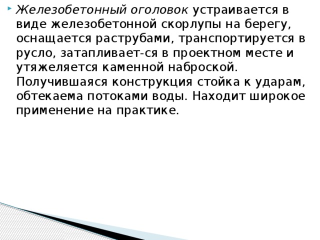 Железобетонный оголовок устраивается в виде железобетонной скорлупы на берегу, оснащается раструбами, транспортируется в русло, затапливает-ся в проектном месте и утяжеляется каменной наброской. Получившаяся конструкция стойка к ударам, обтекаема потоками воды. Находит широкое применение на практике.