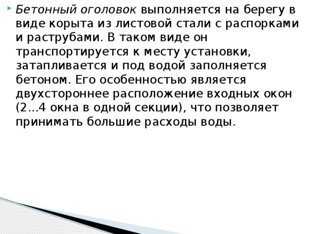 Бетонный оголовок выполняется на берегу в виде корыта из листовой стали с распорками и раструбами. В таком виде он транспортируется к месту установки, затапливается и под водой заполняется бетоном. Его особенностью является двухстороннее расположение входных окон (2...4 окна в одной секции), что позволяет принимать большие расходы воды.