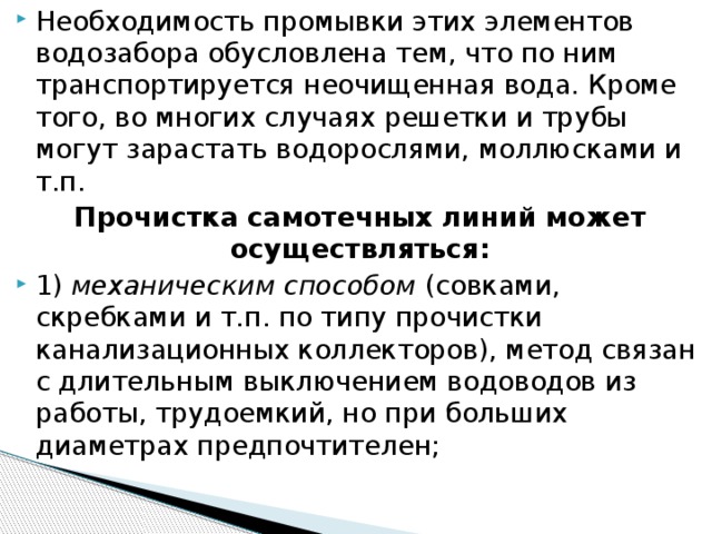 Необходимость промывки этих элементов водозабора обусловлена тем, что по ним транспортируется неочищенная вода. Кроме того, во многих случаях решетки и трубы могут зарастать водорослями, моллюсками и т.п. Прочистка самотечных линий может осуществляться: 1)  механическим способом (совками, скребками и т.п. по типу прочистки канализационных коллекторов), метод связан с длительным выключением водоводов из работы, трудоемкий, но при больших диаметрах предпочтителен;