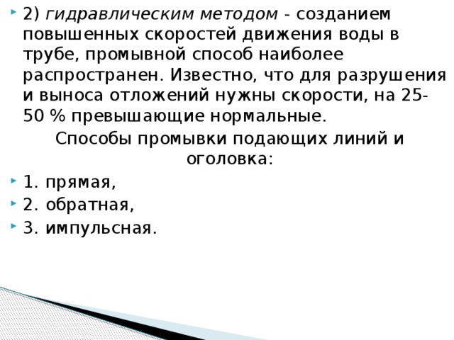 2)  гидравлическим методом - созданием повышенных скоростей движения воды в трубе, промывной способ наиболее распространен. Известно, что для разрушения и выноса отложений нужны скорости, на 25-50 % превышающие нормальные. Способы промывки подающих линий и оголовка: 1.  прямая, 2.  обратная, 3.  импульсная.