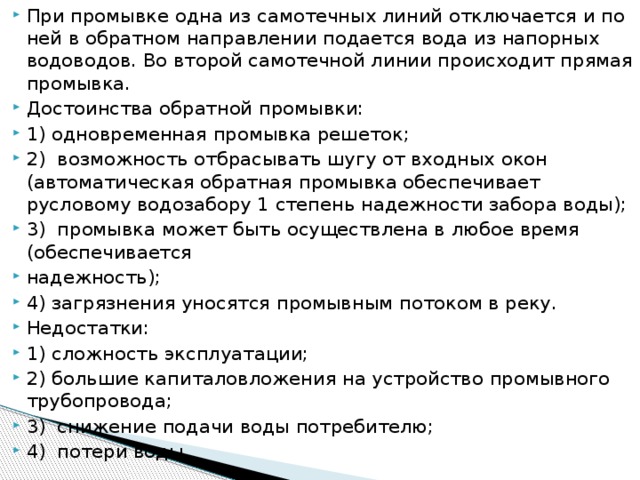 При промывке одна из самотечных линий отключается и по ней в обратном направлении подается вода из напорных водоводов. Во второй самотечной линии происходит прямая промывка. Достоинства обратной промывки: 1) одновременная промывка решеток; 2)  возможность отбрасывать шугу от входных окон (автоматическая обратная промывка обеспечивает русловому водозабору 1 степень надежности забора воды); 3)  промывка может быть осуществлена в любое время (обеспечивается надежность); 4) загрязнения уносятся промывным потоком в реку. Недостатки: 1) сложность эксплуатации; 2) большие капиталовложения на устройство промывного трубопровода; 3)  снижение подачи воды потребителю; 4)  потери воды.