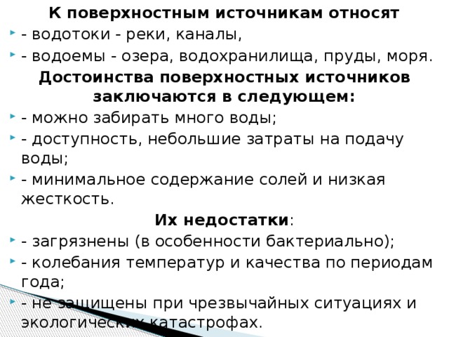 К поверхностным источникам относят - водотоки - реки, каналы, - водоемы - озера, водохранилища, пруды, моря. Достоинства поверхностных источников заключаются в следующем: - можно забирать много воды; - доступность, небольшие затраты на подачу воды; - минимальное содержание солей и низкая жесткость. Их недостатки :