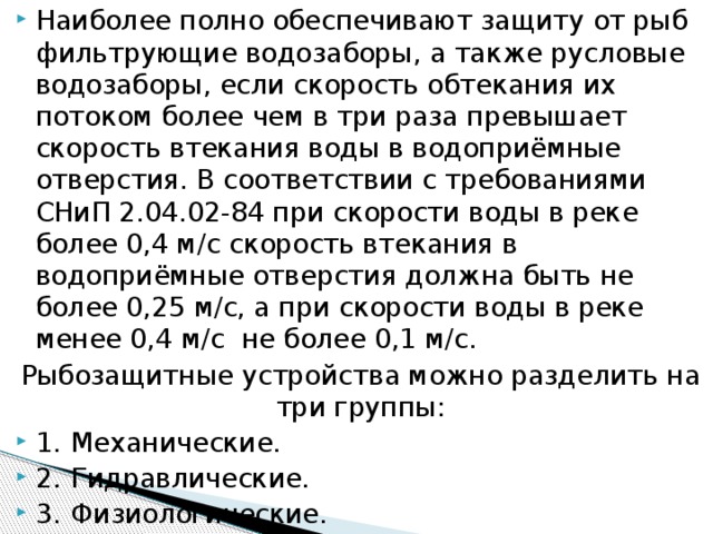 Наиболее полно обеспечивают защиту от рыб фильтрующие водозаборы, а также русловые водозаборы, если скорость обтекания их потоком более чем в три раза превышает скорость втекания воды в водоприёмные отверстия. В соответствии с требованиями СНиП 2.04.02-84 при скорости воды в реке более 0,4 м/с скорость втекания в водоприёмные отверстия должна быть не более 0,25 м/с, а при скорости воды в реке менее 0,4 м/с не более 0,1 м/с. Рыбозащитные устройства можно разделить на три группы: 1.  Механические. 2.  Гидравлические. 3.  Физиологические.