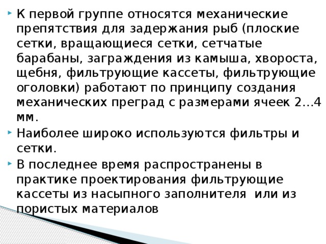 К первой группе относятся механические препятствия для задержания рыб (плоские сетки, вращающиеся сетки, сетчатые барабаны, заграждения из камыша, хвороста, щебня, фильтрующие кассеты, фильтрующие оголовки) работают по принципу создания механических преград с размерами ячеек 2...4 мм. Наиболее широко используются фильтры и сетки. В последнее время распространены в практике проектирования фильтрующие кассеты из насыпного заполнителя или из пористых материалов