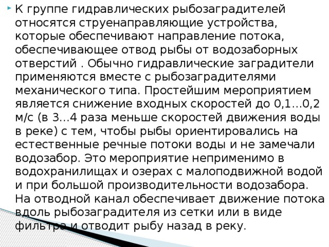 К группе гидравлических рыбозаградителей относятся струенаправляющие устройства, которые обеспечивают направление потока, обеспечивающее отвод рыбы от водозаборных отверстий . Обычно гидравлические заградители применяются вместе с рыбозаградителями механического типа. Простейшим мероприятием является снижение входных скоростей до 0,1...0,2 м/с (в 3...4 раза меньше скоростей движения воды в реке) с тем, чтобы рыбы ориентировались на естественные речные потоки воды и не замечали водозабор. Это мероприятие неприменимо в водохранилищах и озерах с малоподвижной водой и при большой производительности водозабора. На отводной канал обеспечивает движение потока вдоль рыбозаградителя из сетки или в виде фильтра и отводит рыбу назад в реку.