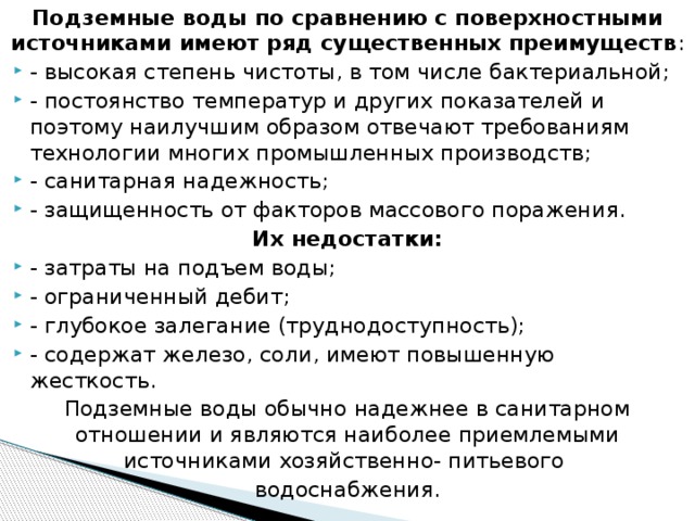 Подземные воды по сравнению с поверхностными источниками имеют ряд существенных преимуществ : - высокая степень чистоты, в том числе бактериальной; - постоянство температур и других показателей и поэтому наилучшим образом отвечают требованиям технологии многих промышленных производств; - санитарная надежность; - защищенность от факторов массового поражения. Их недостатки: - затраты на подъем воды; - ограниченный дебит; - глубокое залегание (труднодоступность); - содержат железо, соли, имеют повышенную жесткость. Подземные воды обычно надежнее в санитарном отношении и являются наиболее приемлемыми источниками хозяйственно- питьевого водоснабжения.