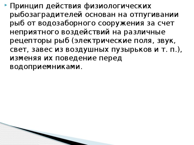 Принцип действия физиологических рыбозаградителей основан на отпугивании рыб от водозаборного сооружения за счет неприятного воздействий на различные рецепторы рыб (электрические поля, звук, свет, завес из воздушных пузырьков и т. п.), изменяя их поведение перед водоприемниками.