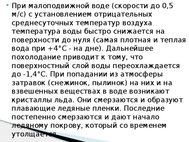 При малоподвижной воде (скорости до 0,5 м/с) с установлением отрицательных среднесуточных температур воздуха температура воды быстро снижается на поверхности до нуля (самая плотная и теплая вода при +4°С - на дне). Дальнейшее похолодание приводит к тому, что поверхностный слой воды переохлаждается до -1,4°С. При попадании из атмосферы затравок (снежинок, пылинок) на них и на взвешенных веществах в воде возникают кристаллы льда. Они смерзаются и образуют плавающие ледяные пленки. Последние постепенно смерзаются и дают начало ледяному покрову, который со временем утолщается.