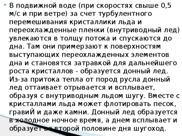 В подвижной воде (при скоростях свыше 0,5 м/с и при ветре) за счет турбулентного перемешивания кристаллики льда и переохлажденные пленки (внутриводный лед) увлекаются в толщу потока и спускаются до дна. Там они примерзают к поверхностям выступающих переохлажденных элементов дна и становятся затравкой для дальнейшего роста кристаллов - образуется донный лед. Из-за притока тепла от пород русла донный лед оттаивает отрывается и всплывает, образуя с внутриводным льдом шугу. Вместе с кристаллами льда может флотировать песок, гравиЙ и даже камни. Донный лед образуется в холодное ночное время, а днем всплывает и образует во второй половине дня шугоход.