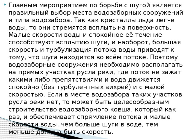 Главным мероприятием по борьбе с шугой является правильный выбор места водозаборных сооружений и типа водозабора. Так как кристаллы льда легче воды, то они стремятся всплыть на поверхность. Малые скорости воды и спокойное её течение способствуют всплытию шуги, и наоборот, большая скорость и турбулизация потока воды приводят к тому, что шуга находится во всём потоке. Поэтому водозаборные сооружения необходимо располагать на прямых участках русла реки, где поток не зажат какими либо препятствиями и вода движется спокойно (без турбулентных вихрей) и с малой скоростью. Если в месте водозабора таких участков русла реки нет, то может быть целесообразным строительство водозаборного ковша, который как раз, и обеспечивает спрямление потока и малые скорости воды. чем больше шуги в воде, тем меньше должна быть скорость.