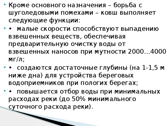 Кроме основного назначения – борьба с шуголедовыми помехами – ковш выполняет следующие функции: •  малые скорости способствуют выпадению взвешенных веществ, обеспечивая предварительную очистку воды от взвешенных наносов при мутности 2000…4000 мг/л; •  создаются достаточные глубины (на 1-1,5 м ниже дна) для устройства береговых водоприемников при пологих берегах; •  повышается отбор воды при минимальных расходах реки (до 50% минимального суточного расхода реки).