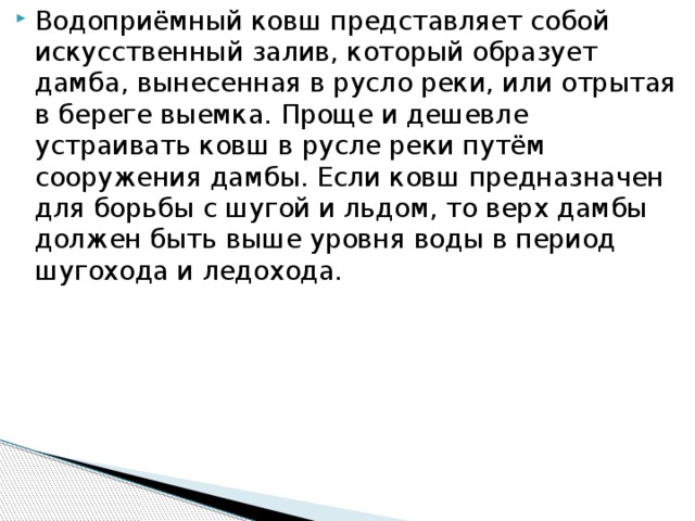 Водоприёмный ковш представляет собой искусственный залив, который образует дамба, вынесенная в русло реки, или отрытая в береге выемка. Проще и дешевле устраивать ковш в русле реки путём сооружения дамбы. Если ковш предназначен для борьбы с шугой и льдом, то верх дамбы должен быть выше уровня воды в период шугохода и ледохода.