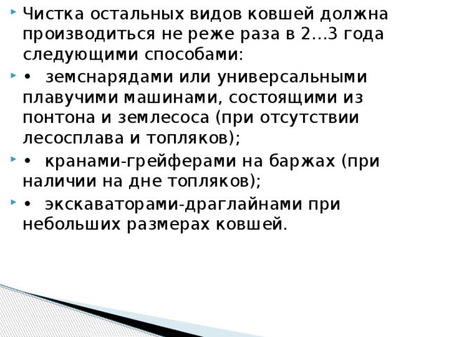 Чистка остальных видов ковшей должна производиться не реже раза в 2...3 года следующими способами:  •  земснарядами или универсальными плавучими машинами, состоящими из понтона и землесоса (при отсутствии лесосплава и топляков); •  кранами-грейферами на баржах (при наличии на дне топляков); •  экскаваторами-драглайнами при небольших размерах ковшей.