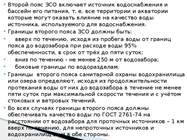 Второй пояс ЗСО включает источник водоснабжения и бассейн его питания, т. е. все территории и акватории которые могут оказать влияние на качество воды источника, используемого для водоснабжения. Границы второго пояса ЗСО должны быть:   вверх по течению, исходя из пробега воды от границ пояса до водозабора при расходе воды 95% обеспеченности, в срок от трёх до пяти суток;   вниз по течению - не менее 250 м от водозабора;   боковые границы по водоразделам. Границы второго пояса санитарной охраны водохранилища или озера определяют, исходя из продолжительности протекания воды от них до водозабора в течение не менее пяти суток при максимальной скорости течения и с учётом стоковых и ветровых течений. Во всех случаях границы второго пояса должны обеспечивать качество воды по ГОСТ 2761-74 на расстоянии от водозабора для проточных источников – 1 км вверх по течению, для непроточных источников и водохранилищ 1 км в обе стороны.