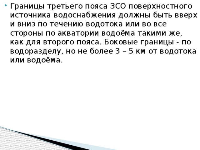 Границы третьего пояса ЗСО поверхностного источника водоснабжения должны быть вверх и вниз по течению водотока или во все стороны по акватории водоёма такими же, как для второго пояса. Боковые границы - по водоразделу, но не более 3 – 5 км от водотока или водоёма.