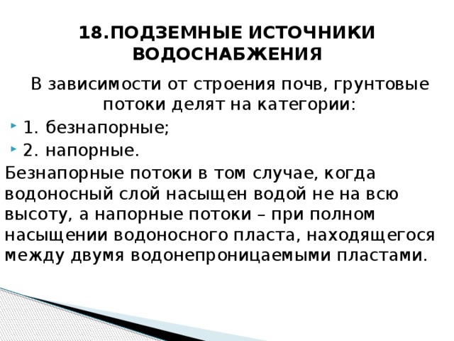 18.ПОДЗЕМНЫЕ ИСТОЧНИКИ ВОДОСНАБЖЕНИЯ В зависимости от строения почв, грунтовые потоки делят на категории: 1.  безнапорные; 2.  напорные. Безнапорные потоки в том случае, когда водоносный слой насыщен водой не на всю высоту, а напорные потоки – при полном насыщении водоносного пласта, находящегося между двумя водонепроницаемыми пластами.