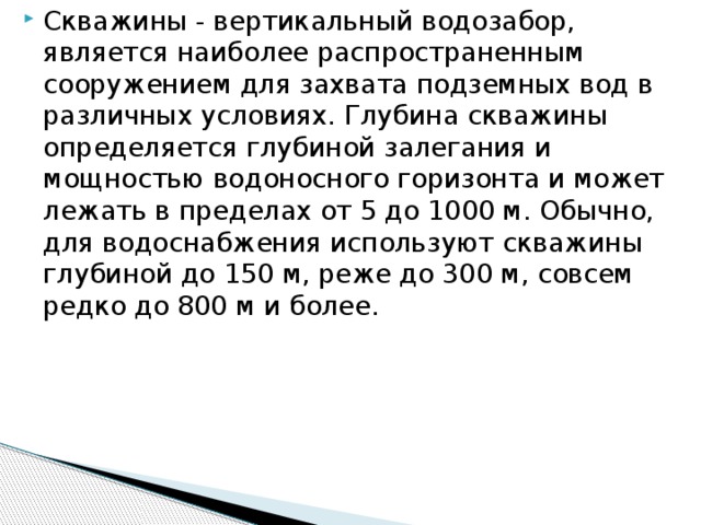 Скважины - вертикальный водозабор, является наиболее распространенным сооружением для захвата подземных вод в различных условиях. Глубина скважины определяется глубиной залегания и мощностью водоносного горизонта и может лежать в пределах от 5 до 1000 м. Обычно, для водоснабжения используют скважины глубиной до 150 м, реже до 300 м, совсем редко до 800 м и более.