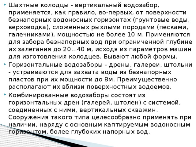 Шахтные колодцы - вертикальный водозабор, применяется, как правило, во-первых, от поверхности безнапорных водоносных горизонтах (грунтовые воды, верховодка), сложенных рыхлыми породами (песками, галечниками), мощностью не более 10 м. Применяются для забора безнапорных вод при ограниченной глубине их залегания до 20...40 м, исходя из параметров машин для изготовления колодцев. Бывают любой формы. Горизонтальные водозаборы - дрены, галереи, штольни - устраиваются для захвата воды из безнапорных пластов при их мощности до 8м. Преимущественно располагают их вблизи поверхностных водоемов. Комбинированные водозаборы состоят из горизонтальных дрен (галерей, штолен) с системой, соединенных с ними, вертикальных скважин. Сооружения такого типа целесообразно применять при наличии, наряду с основным каптируемым водоносным горизонтом, более глубоких напорных вод.