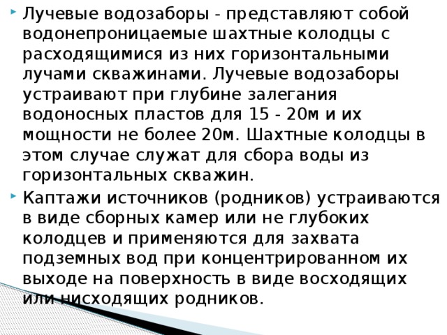 Лучевые водозаборы - представляют собой водонепроницаемые шахтные колодцы с расходящимися из них горизонтальными лучами скважинами. Лучевые водозаборы устраивают при глубине залегания водоносных пластов для 15 - 20м и их мощности не более 20м. Шахтные колодцы в этом случае служат для сбора воды из горизонтальных скважин. Каптажи источников (родников) устраиваются в виде сборных камер или не глубоких колодцев и применяются для захвата подземных вод при концентрированном их выходе на поверхность в виде восходящих или нисходящих родников.