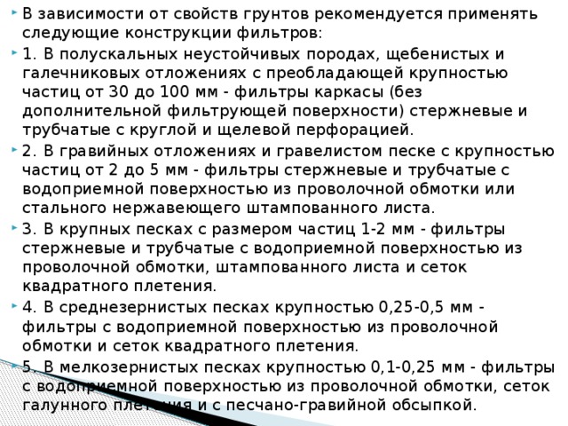 В зависимости от свойств грунтов рекомендуется применять следующие конструкции фильтров: 1.  В полускальных неустойчивых породах, щебенистых и галечниковых отложениях с преобладающей крупностью частиц от 30 до 100 мм - фильтры каркасы (без дополнительной фильтрующей поверхности) стержневые и трубчатые с круглой и щелевой перфорацией. 2.  В гравийных отложениях и гравелистом песке с крупностью частиц от 2 до 5 мм - фильтры стержневые и трубчатые с водоприемной поверхностью из проволочной обмотки или стального нержавеющего штампованного листа. 3.  В крупных песках с размером частиц 1-2 мм - фильтры стержневые и трубчатые с водоприемной поверхностью из проволочной обмотки, штампованного листа и сеток квадратного плетения. 4.  В среднезернистых песках крупностью 0,25-0,5 мм - фильтры с водоприемной поверхностью из проволочной обмотки и сеток квадратного плетения. 5.  В мелкозернистых песках крупностью 0,1-0,25 мм - фильтры с водоприемной поверхностью из проволочной обмотки, сеток галунного плетения и с песчано-гравийной обсыпкой.