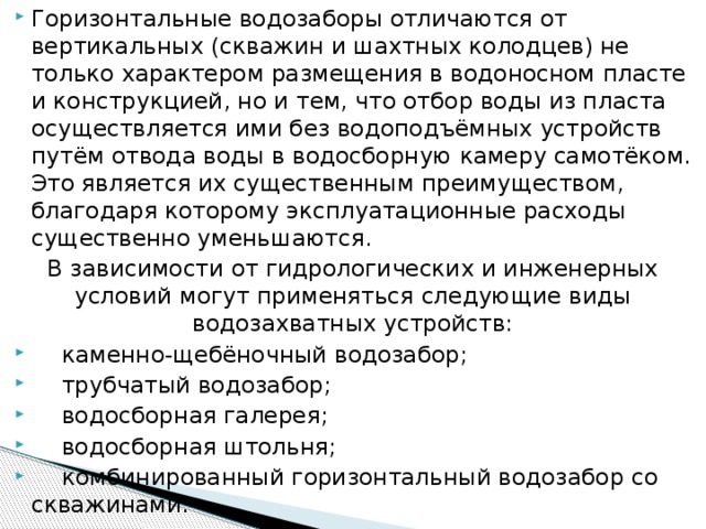 Горизонтальные водозаборы отличаются от вертикальных (скважин и шахтных колодцев) не только характером размещения в водоносном пласте и конструкцией, но и тем, что отбор воды из пласта осуществляется ими без водоподъёмных устройств путём отвода воды в водосборную камеру самотёком. Это является их существенным преимуществом, благодаря которому эксплуатационные расходы существенно уменьшаются. В зависимости от гидрологических и инженерных условий могут применяться следующие виды водозахватных устройств:   каменно-щебёночный водозабор;   трубчатый водозабор;   водосборная галерея;   водосборная штольня;   комбинированный горизонтальный водозабор со скважинами.