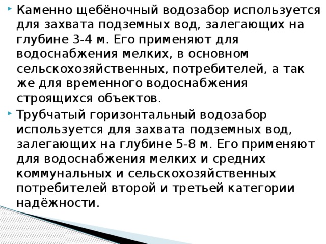 Каменно щебёночный водозабор используется для захвата подземных вод, залегающих на глубине 3-4 м. Его применяют для водоснабжения мелких, в основном сельскохозяйственных, потребителей, а так же для временного водоснабжения строящихся объектов. Трубчатый горизонтальный водозабор используется для захвата подземных вод, залегающих на глубине 5-8 м. Его применяют для водоснабжения мелких и средних коммунальных и сельскохозяйственных потребителей второй и третьей категории надёжности.