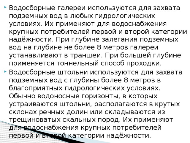 Водосборные галереи используются для захвата подземных вод в любых гидрологических условиях. Их применяют для водоснабжения крупных потребителей первой и второй категории надёжности. При глубине залегания подземных вод на глубине не более 8 метров галереи устанавливают в траншеи. При большей глубине применяется тоннельный способ проходки. Водосборные штольни используются для захвата подземных вод с глубины более 8 метров в благоприятных гидрологических условиях. Обычно водоносные горизонты, в которых устраиваются штольни, располагаются в крутых склонах речных долин или складываются из трещиноватых скальных пород. Их применяют для водоснабжения крупных потребителей первой и второй категории надёжности.