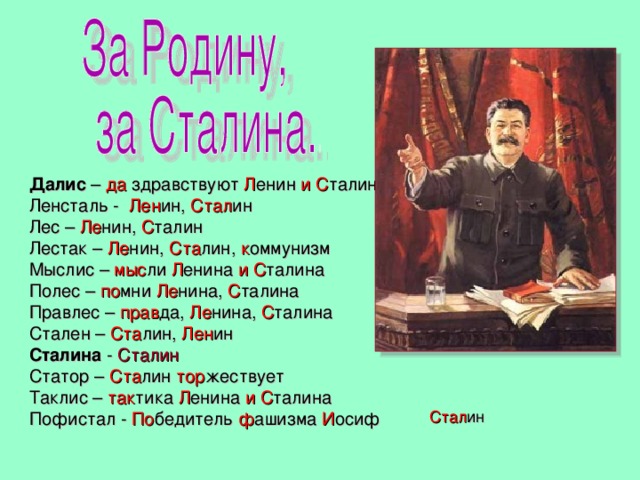 Далис – да здравствуют Л енин и  С талин Ленсталь - Лен ин, Стал ин Лес – Ле нин, С талин Лестак – Ле нин, Ста лин, к оммунизм Мыслис – мыс ли Л енина и С талина Полес – по мни Ле нина, С талина Правлес – прав да, Ле нина, С талина Стален – Ста лин, Лен ин Сталина - Сталин Статор – Ста лин тор жествует Таклис – так тика Л енина и С талина Пофистал - По бедитель ф ашизма И осиф Стал ин