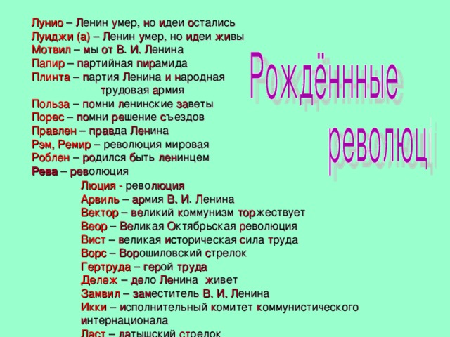 Лунио – Л енин у мер, н о и деи о стались Луиджи (а) – Л енин у мер, но ид еи жи вы Мотвил – м ы от  В . И. Л енина Папир – па ртийная пир амида Плинта – п артия Л енина и  н ародная  т рудовая а рмия Польза – по мни л енинские за веты Порес – по мни ре шение с ъездов Правлен – прав да Лен ина Рэм, Ремир – революция мировая Роблен – ро дился б ыть лен инцем Рева – рев олюция Люция -  рево люция Арвиль – ар мия В. И . Л енина Вектор – ве ликий к оммунизм тор жествует Веор – Ве ликая О ктябрьская р еволюция Вист – в еликая и ст орическая с ила т руда Ворс – Вор ошиловский с трелок Гертруда – гер ой труда Дележ – де ло Ле нина ж ивет Замвил – зам еститель В. И. Л енина Икки – и сполнительный к омитет к оммунистического и нтернационала Ласт – ла тышский ст релок