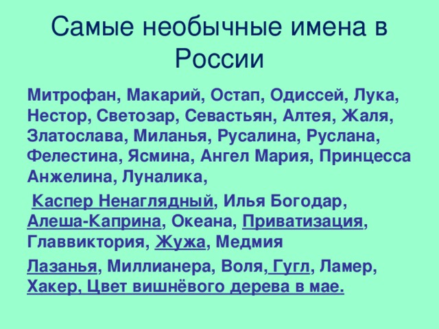 Самые необычные имена в России Митрофан, Макарий, Остап, Одиссей, Лука, Нестор, Светозар, Севастьян, Алтея, Жаля, Златослава, Миланья, Русалина, Руслана, Фелестина, Ясмина, Ангел Мария, Принцесса Анжелина, Луналика,  Каспер Ненаглядный , Илья Богодар,  Алеша-Каприна , Океана, Приватизация , Главвиктория, Жужа , Медмия  Лазанья , Миллианера, Воля, Гугл , Ламер, Хакер, Цвет вишнёвого дерева в мае.