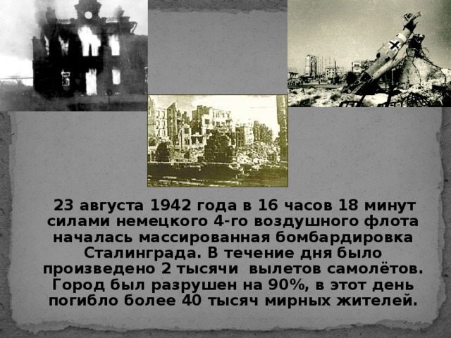 23 августа 1942  года в 16 часов 18 минут силами немецкого 4-го воздушного флота началась массированная бомбардировка Сталинграда. В течение дня было произведено 2 тысячи вылетов самолётов. Город был разрушен на 90%, в этот день погибло более 40 тысяч мирных жителей.