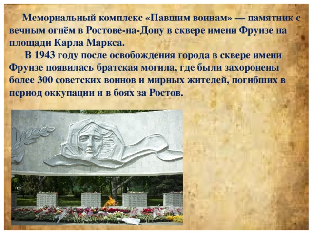 Мемориальный комплекс «Павшим воинам» — памятник с вечным огнём в Ростове-на-Дону в сквере имени Фрунзе на площади Карла Маркса.  В 1943 году после освобождения города в сквере имени Фрунзе появилась братская могила, где были захоронены более 300 советских воинов и мирных жителей, погибших в период оккупации и в боях за Ростов.