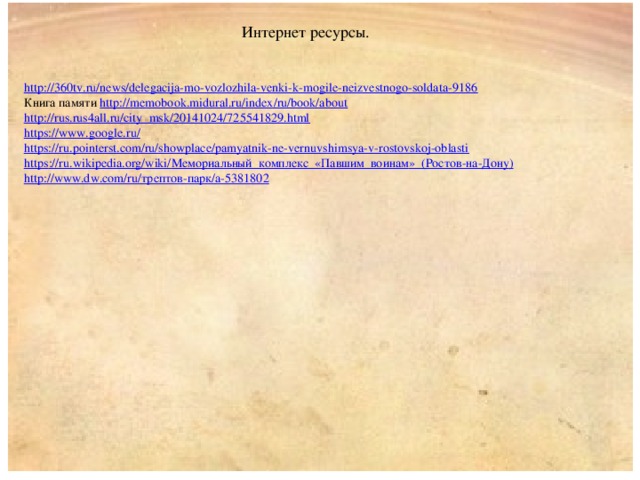 Интернет ресурсы. http:// 360tv.ru/news/delegacija-mo-vozlozhila-venki-k-mogile-neizvestnogo-soldata-9186 Книга памяти http:// memobook.midural.ru/index/ru/book/about http :// rus.rus4all.ru/city_msk/20141024/725541829.html https://www.google.ru / https:// ru.pointerst.com/ru/showplace/pamyatnik-ne-vernuvshimsya-v-rostovskoj-oblasti https ://ru.wikipedia.org/wiki/ Мемориальный_комплекс_« Павшим_воинам »_(Ростов-на-Дону ) http://www.dw.com/ru/ трептов -парк/ a-5381802