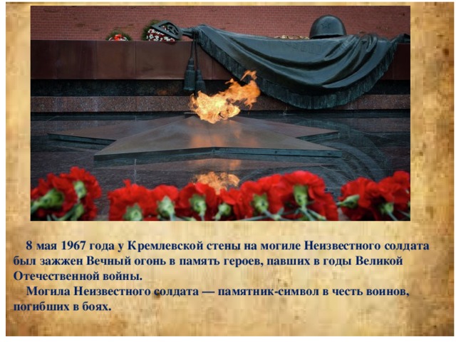 8 мая 1967 года у Кремлевской стены на могиле Неизвестного солдата был зажжен Вечный огонь в память героев, павших в годы Великой Отечественной войны.  Могила Неизвестного солдата — памятник-символ в честь воинов, погибших в боях.