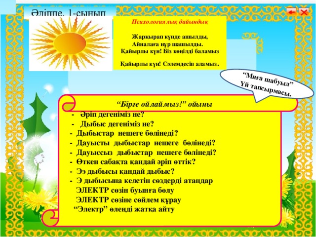 “ Миға шабуыл” Үй тапсырмасы .  Психологиялық дайындық  Жарқырап күнде ашылды, Айналаға нұр шашылды. Қайырлы күн! Біз көңілді баламыз Қайырлы күн! Сәлемдесіп аламыз .  Бастауыш сынып мұғалімі:     “ Бірге ойлаймыз!” ойыны  - Әріп дегеніміз не?  - Дыбыс дегеніміз не?  - Дыбыстар нешеге бөлінеді?  - Дауысты дыбыстар нешеге бөлінеді?  - Дауыссыз дыбыстар нешеге бөлінеді?  - Өткен сабақта қандай әріп өттік?  - Ээ дыбысы қандай дыбыс?  - Э дыбысына келетін сөздерді атаңдар  ЭЛЕКТР сөзін буынға бөлу  ЭЛЕКТР сөзіне сөйлем құрау “ Электр” өлеңді жатқа айту