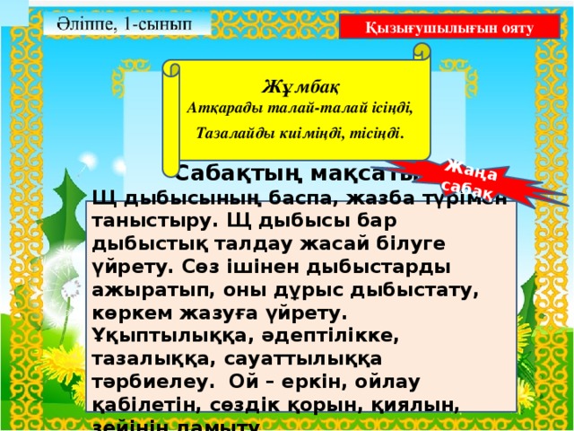 Жаңа сабақ Қызығушылығын ояту  Жұмбақ Атқарады талай-талай ісіңді, Тазалайды киіміңді, тісіңді .   Бастауыш сынып мұғалімі: Сабақтың мақсаты: Щ дыбысының баспа, жазба түрімен таныстыру. Щ дыбысы бар дыбыстық талдау жасай білуге үйрету. Сөз ішінен дыбыстарды ажыратып, оны дұрыс дыбыстату, көркем жазуға үйрету. Ұқыптылыққа, әдептілікке, тазалыққа, сауаттылыққа тәрбиелеу. Ой – еркін, ойлау қабілетін, сөздік қорын, қиялын, зейінін дамыту