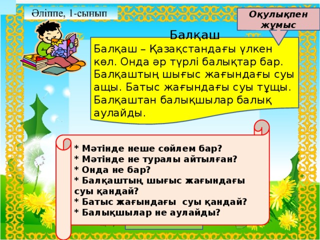 Оқулықпен жұмыс Балқаш Балқаш – Қазақстандағы үлкен көл. Онда әр түрлі балықтар бар. Балқаштың шығыс жағындағы суы ащы. Батыс жағындағы суы тұщы. Балқаштан балықшылар балық аулайды. * Мәтінде неше сөйлем бар? * Мәтінде не туралы айтылған? * Онда не бар? * Балқаштың шығыс жағындағы суы қандай? * Батыс жағындағы суы қандай? * Балықшылар не аулайды?