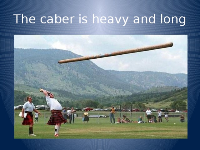 The caber is heavy and long