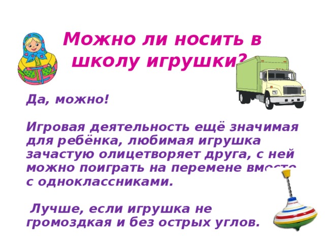 Можно ли носить в школу игрушки?  Да, можно!  Игровая деятельность ещё значимая для ребёнка, любимая игрушка зачастую олицетворяет друга, с ней можно поиграть на перемене вместе с одноклассниками.   Лучше, если игрушка не громоздкая и без острых углов.