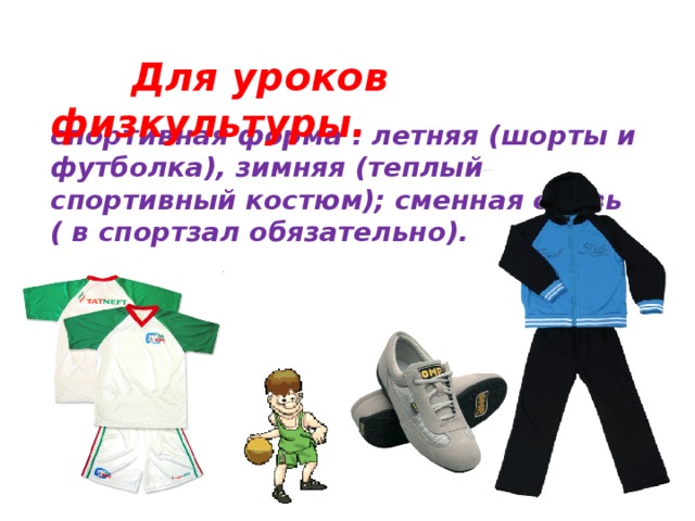 Для уроков физкультуры. спортивная форма : летняя (шорты и футболка), зимняя (теплый спортивный костюм); сменная обувь ( в спортзал обязательно).