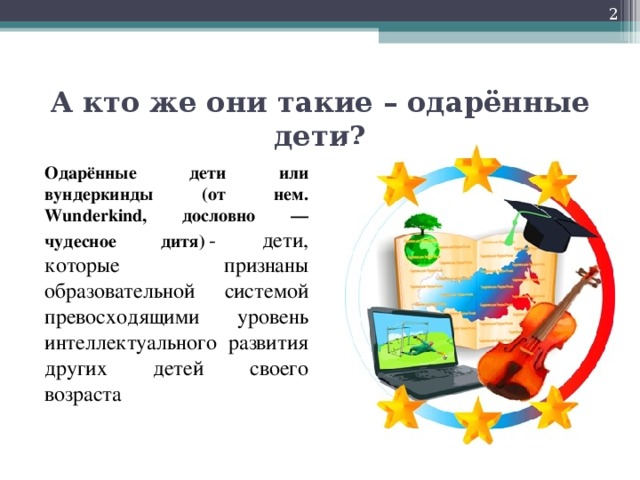 А кто же они такие – одарённые дети? Одарённые дети или вундеркинды (от нем. Wunderkind, дословно — чудесное дитя)  - дети, которые признаны образовательной системой превосходящими уровень интеллектуального развития других детей своего возраста