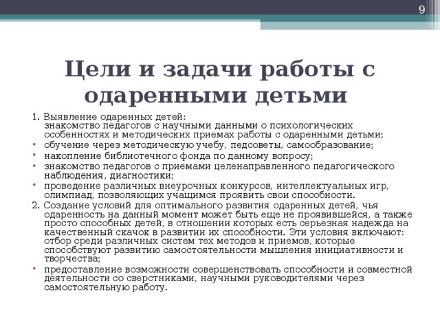 Цели и задачи работы с одаренными детьми      1. Выявление одаренных детей:   знакомство педагогов с научными данными о психологических особенностях и методических приемах работы с одаренными детьми; обучение через методическую учебу, педсоветы, самообразование; накопление библиотечного фонда по данному вопросу; знакомство педагогов с приемами целенаправленного педагогического наблюдения, диагностики; проведение различных внеурочных конкурсов, интеллектуальных игр, олимпиад, позволяющих учащимся проявить свои способности. 2. Создание условий для оптимального развития одаренных детей, чья одаренность на данный момент может быть еще не проявившейся, а также просто способных детей, в отношении которых есть серьезная надежда на качественный скачок в развитии их способности. Эти условия включают:   отбор среди различных систем тех методов и приемов, которые способствуют развитию самостоятельности мышления инициативности и творчества;