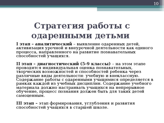 Стратегия работы с одаренными детьми  I этап – аналитический  – выявление одаренных детей, активизация урочной и внеурочной деятельности как единого процесса, направленного на развитие познавательных способностей учащихся.    II этап – диагностический (5-9 классы)  – на этом этапе проводится индивидуальная оценка познавательных, творческих возможностей и способностей ребенка через различные виды деятельности: учебную и внеклассную. Содержание работы с одаренными учащимися определяется в рамках каждой из учебных дисциплин. Содержание учебного материала должно настраивать учащихся на непрерывное обучение, процесс познания должен быть для таких детей самоценным.    III этап –  этап формирования, углубления и развития способностей учащихся в старшей школе. 