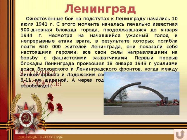 Ленинград  Ожесточенные бои на подступах к Ленинграду начались 10 июля 1941 г. С этого момента началась печально известная 900-дневная блокада города, продолжавшаяся до января 1944 г. Несмотря на начавшийся ужасный голод и непрерывные атаки врага, в результате которых погибли почти 650 000 жителей Ленинграда, они показали себя настоящими героями, все свои силы направлявшими на борьбу с фашистскими захватчиками. Первый прорыв блокады Ленинграда произошел 18 января 1943 г усилиями войск Волховского и Ленинградского фронтов, когда между линией фронта и Ладожским озером был образован коридор 8-11 км шириной. А через год Ленинград был полностью освобожден.