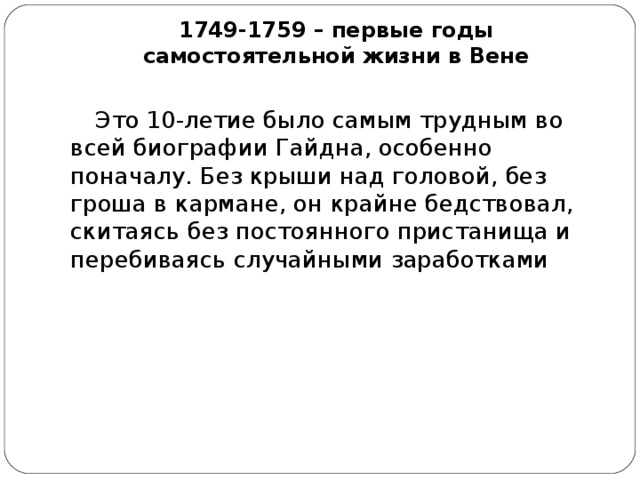 1749-1759 – первые годы самостоятельной жизни в Вене   Это 10-летие было самым трудным во всей биографии Гайдна, особенно поначалу. Без крыши над головой, без гроша в кармане, он крайне бедствовал, скитаясь без постоянного пристанища и перебиваясь случайными заработками 