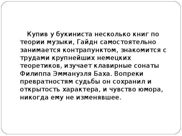 Купив у букиниста несколько книг по теории музыки, Гайдн самостоятельно занимается контрапунктом, знакомится с трудами крупнейших немецких теоретиков, изучает клавирные сонаты Филиппа Эммануэля Баха. Вопреки превратностям судьбы он сохранил и открытость характера, и чувство юмора, никогда ему не изменявшее.