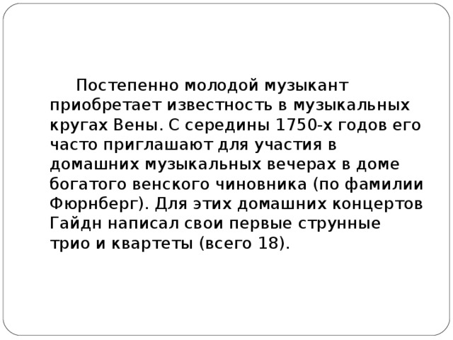 Постепенно молодой музыкант приобретает известность в музыкальных кругах Вены. С середины 1750-х годов его часто приглашают для участия в домашних музыкальных вечерах в доме богатого венского чиновника (по фамилии Фюрнберг). Для этих домашних концертов Гайдн написал свои первые струнные трио и квартеты (всего 18).