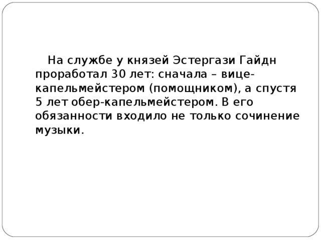 На службе у князей Эстергази Гайдн проработал 30 лет: сначала – вице-капельмейстером (помощником), а спустя 5 лет обер-капельмейстером. В его обязанности входило не только сочинение музыки.